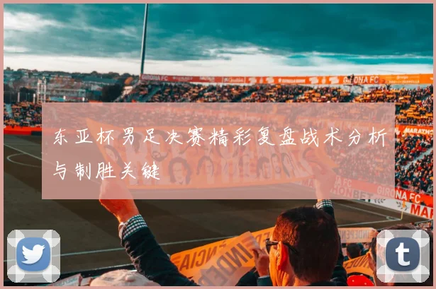 东亚杯男足决赛精彩复盘战术分析与制胜关键