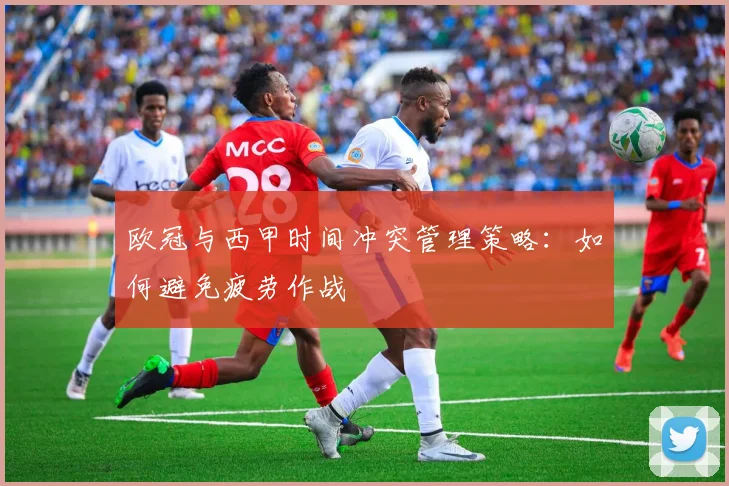 欧冠与西甲时间冲突管理策略：如何避免疲劳作战
